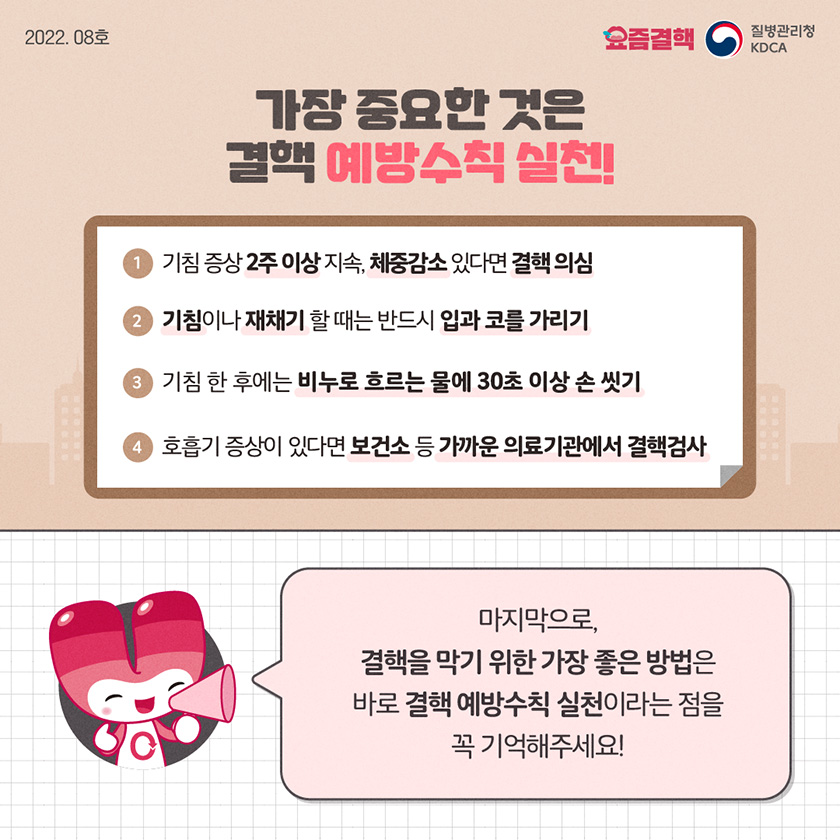 가장 중요한 것은 결핵 예방수칙 실천! 기침 증상 2주 이상 지속, 체중감소 있다면 결핵 의심 기침이나 재채기 할 때는 반드시 입과 코를 가리기 기침 한 후에는 비누로 흐르는 물에 30초 이상 손 씻기 호흡기 증상이 있다면 보건소 등 가까운 의료기관에서 결핵검사 마지막으로, 결핵을 막기 위한 가장 좋은 방법은 바로 결핵 예방수칙 실천이라는 점을 꼭 기억해주세요!